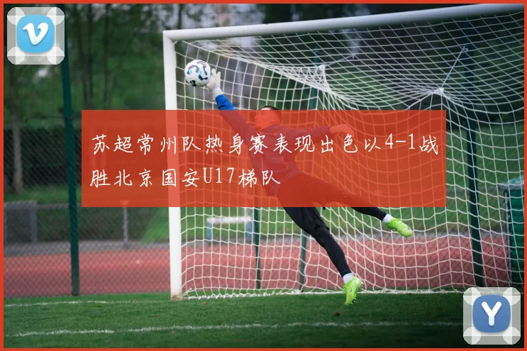 苏超常州队热身赛表现出色以4-1战胜北京国安U17梯队