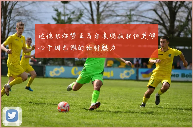 达德尔称赞亚马尔表现疯狂但更倾心于姆巴佩的独特魅力