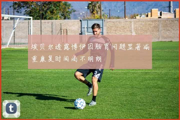 埃贝尔透露博伊因肠胃问题显著减重康复时间尚不明朗