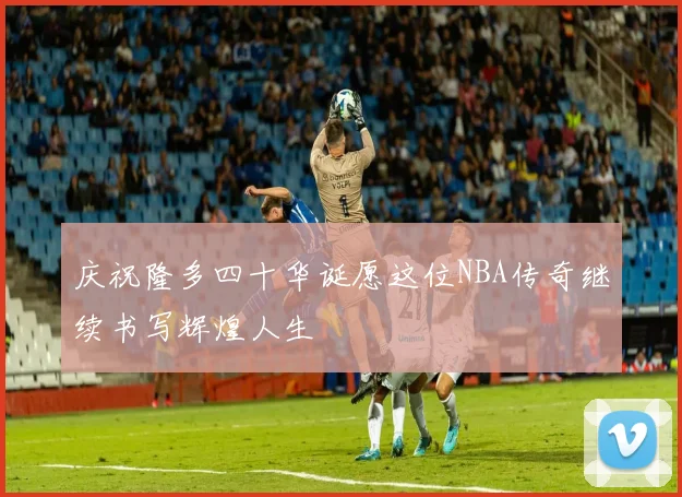 庆祝隆多四十华诞愿这位NBA传奇继续书写辉煌人生