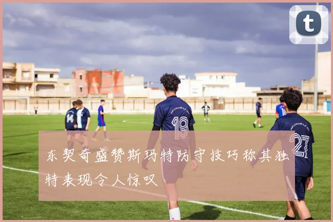 东契奇盛赞斯玛特防守技巧称其独特表现令人惊叹