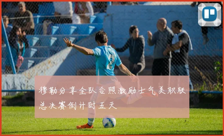 穆勒分享全队合照激励士气美职联总决赛倒计时五天