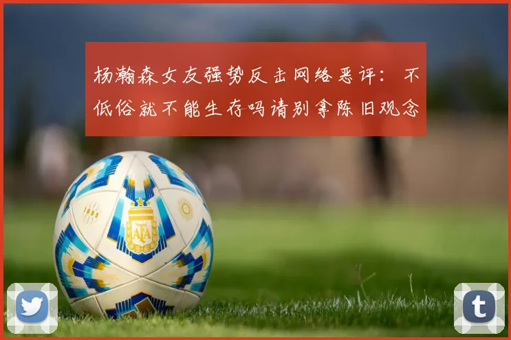 杨瀚森女友强势反击网络恶评：不低俗就不能生存吗请别拿陈旧观念来羞辱我们