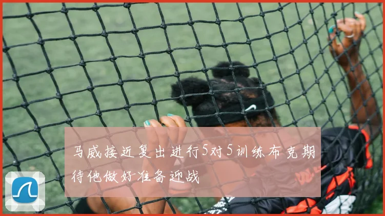 马威接近复出进行5对5训练布克期待他做好准备迎战