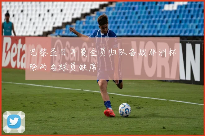巴黎圣日耳曼全员归队备战非洲杯除两名球员缺席