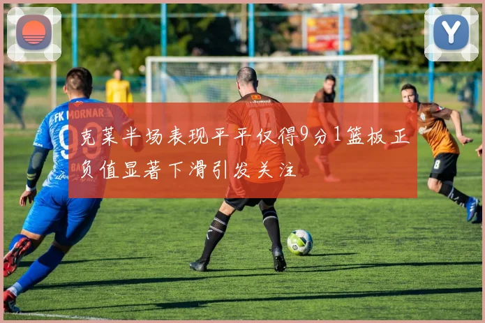 克莱半场表现平平仅得9分1篮板正负值显著下滑引发关注