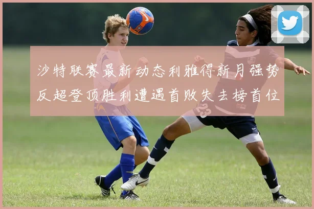 沙特联赛最新动态利雅得新月强势反超登顶胜利遭遇首败失去榜首位置