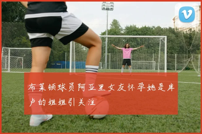布莱顿球员阿亚里女友怀孕她是库卢的姐姐引关注