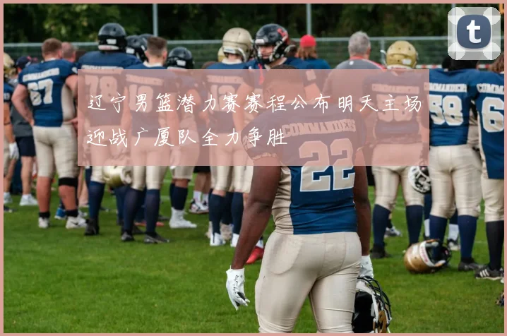 辽宁男篮潜力赛赛程公布明天主场迎战广厦队全力争胜