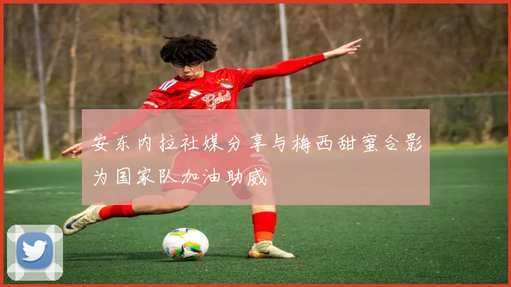 安东内拉社媒分享与梅西甜蜜合影为国家队加油助威