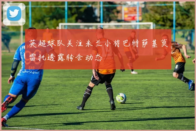 英超球队关注米兰小将巴特萨基莫雷托透露转会动态