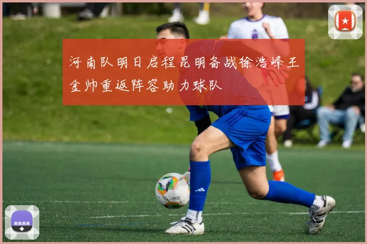 河南队明日启程昆明备战徐浩峰王金帅重返阵容助力球队