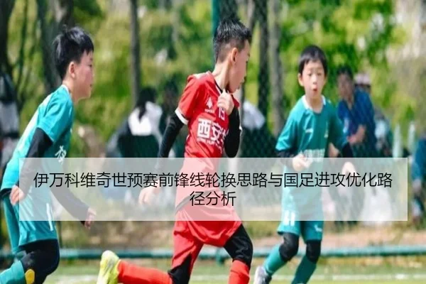 伊万科维奇世预赛前锋线轮换思路与国足进攻优化路径分析